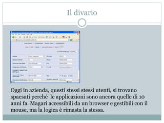 Il divarioOggi in azienda, questi stessi stessiutenti, si trovano spaesati perché  le applicazioni sono ancora quelle di 10 anni fa. Magari accessibili da un browser e gestibili con il mouse, ma la logica è rimasta la stessa.