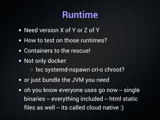 Runtime
Need version X of Y or Z of Y
How to test on those runtimes?
Containers to the rescue!
Not only docker:
lxc systemd-nspawn cri-o chroot?
or just bundle the JVM you need
oh you know everyone uses go now -- single
binaries -- everything included -- html static
files as well -- its called cloud native :)
 