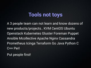 Tools not toys
A 3 people team can not learn and know dozens of
new products/projects.. KVM CentOS Ubuntu
Openstack Kubernetes Gluster Foreman Puppet
Ansible Mcollective Apache Nginx Cassandra
Prometheus Icinga Terraform Go Java Python C
C++ Perl
Put people first!
 