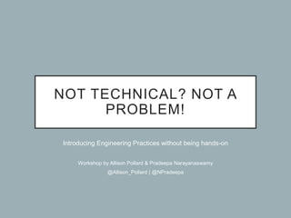 NOT TECHNICAL? NOT A
PROBLEM!
Introducing Engineering Practices without being hands-on
Workshop by Allison Pollard & Pradeepa Narayanaswamy
@Allison_Pollard | @NPradeepa
 