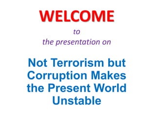 WELCOME
to
the presentation on
Not Terrorism but
Corruption Makes
the Present World
Unstable
 