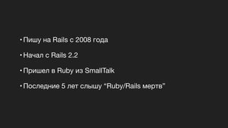 • Пишу на Rails c 2008 года 

• Начал с Rails 2.2

• Пришел в Ruby из SmallTalk

• Последние 5 лет слышу “Ruby/Rails мертв”
 