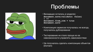 Проблемы
• Валидации остались в моделях:

document.save(validate: false)
# OR
document.from_crm = true
document.save
• Композиция сервисов получалась не всегда,
получалось дублирование

• Тестирование не стало проще из-за
невозможности управлять зависимостями

• Не получалось сделать композицию объектов
(Domain)
 
