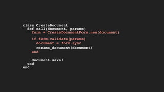 class CreateDocument
def call(document, params)
form = CreateDocumentForm.new(document)
if form.validate(params)
document = form.sync
rename_document(document)
end
document.save!
end
end
 