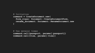 # Initialize
command = CreateDocument.new(
form_class: Document::CreateDocumentForm,
rename_document: Document::RenameDocument.new
)
# Use several times
command.call(passport, params[:passport])
command.call(visa, params[:visa])
 