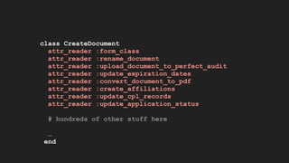 class CreateDocument
attr_reader :form_class
attr_reader :rename_document
attr_reader :upload_document_to_perfect_audit
attr_reader :update_expiration_dates
attr_reader :convert_document_to_pdf
attr_reader :create_affiliations
attr_reader :update_cpl_records
attr_reader :update_application_status
# hundreds of other stuff here
…
end
 