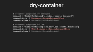 dry-container
# создание документа от заёмщика
command = GlobalContainer[‘services.create_document’]
command.form # Document::CreateDocumentForm
command.class # Document::CreateDocument
# создания документа из CRM
command = GlobalContainer[‘crm.services.create_document’]
command.form # Crm::Document::CreateDocumentForm
command.class # Document::CreateDocument
 