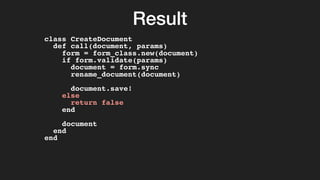 Result
class CreateDocument
def call(document, params)
form = form_class.new(document)
if form.validate(params)
document = form.sync
rename_document(document)
document.save!
else
return false
end
document
end
end
 