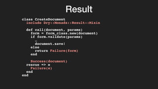 Result
class CreateDocument
include Dry::Monads::Result::Mixin
def call(document, params)
form = form_class.new(document)
if form.validate(params)
…
document.save!
else
return Failure(form)
end
Success(document)
rescue => e
Failure(e)
end
end
 