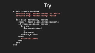 Try
class CreateDocument
include Dry::Monads::Result::Mixin
include Dry::Monads::Try::Mixin
…
def call(document, params)
form = form_class.new(document)
if form.validate(params)
Try do
document.save!
…
document
end.to_either
else
Failure(form)
end
end
end
 