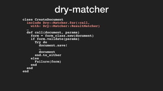 dry-matcher
class CreateDocument
include Dry::Matcher.for(:call,
with: Dry::Matcher::ResultMatcher)
…
def call(document, params)
form = form_class.new(document)
if form.validate(params)
Try do
document.save!
…
document
end.to_either
else
Failure(form)
end
end
end
 