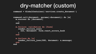 dry-matcher (custom)
command = GlobalContainer[‘services.create_document’]
command.call(document, params[:document]) do |m|
m.success do |document|
…
end
m.failure :validation do |form|
render_failure_json(
422, document: form.react_errors_hash
)
end
m.failure do |e|
render_failure_json(500, document: e.message)
end
end
 