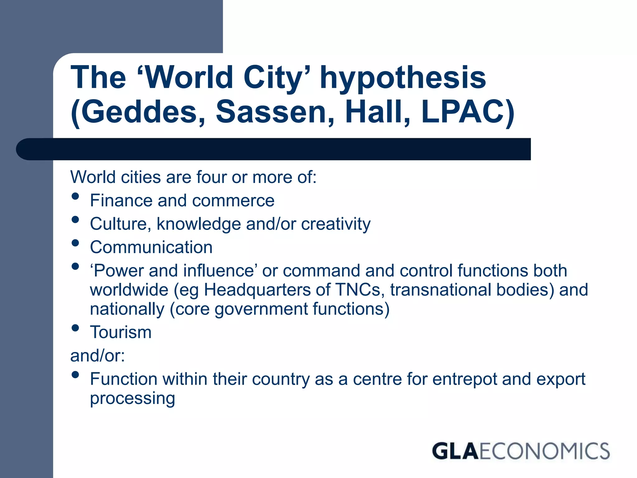 The ‘World City’ hypothesis
(Geddes, Sassen, Hall, LPAC)
World cities are four or more of:
• Finance and commerce
• Culture, knowledge and/or creativity
• Communication
• ‘Power and influence’ or command and control functions both
worldwide (eg Headquarters of TNCs, transnational bodies) and
nationally (core government functions)
• Tourism
and/or:
• Function within their country as a centre for entrepot and export
processing
 