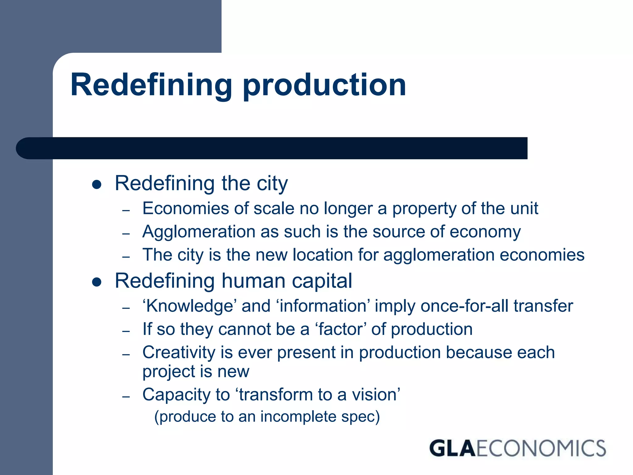 Redefining production
 Redefining the city
– Economies of scale no longer a property of the unit
– Agglomeration as such is the source of economy
– The city is the new location for agglomeration economies
 Redefining human capital
– ‘Knowledge’ and ‘information’ imply once-for-all transfer
– If so they cannot be a ‘factor’ of production
– Creativity is ever present in production because each
project is new
– Capacity to ‘transform to a vision’
(produce to an incomplete spec)
 