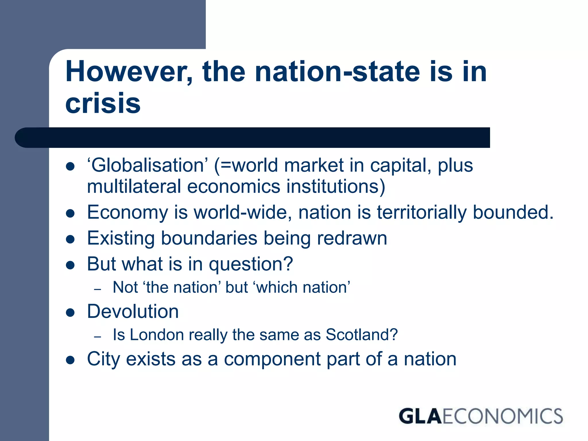 However, the nation-state is in
crisis
 ‘Globalisation’ (=world market in capital, plus
multilateral economics institutions)
 Economy is world-wide, nation is territorially bounded.
 Existing boundaries being redrawn
 But what is in question?
– Not ‘the nation’ but ‘which nation’
 Devolution
– Is London really the same as Scotland?
 City exists as a component part of a nation
 