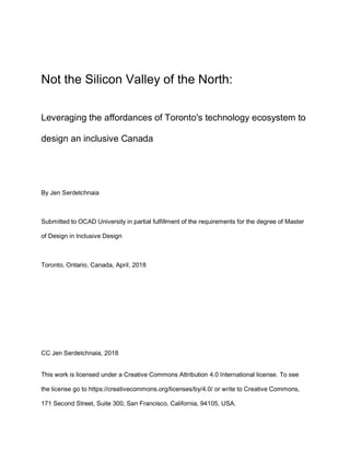 Not the Silicon Valley of the North:
Leveraging the affordances of Toronto's technology ecosystem to
design an inclusive Canada
By Jen Serdetchnaia
Submitted to OCAD University in partial fulfillment of the requirements for the degree of Master
of Design in Inclusive Design
Toronto, Ontario, Canada, April, 2018
CC Jen Serdetchnaia, 2018
This work is licensed under a Creative Commons Attribution 4.0 International license. To see
the license go to https://creativecommons.org/licenses/by/4.0/ or write to Creative Commons,
171 Second Street, Suite 300, San Francisco, California, 94105, USA.
 