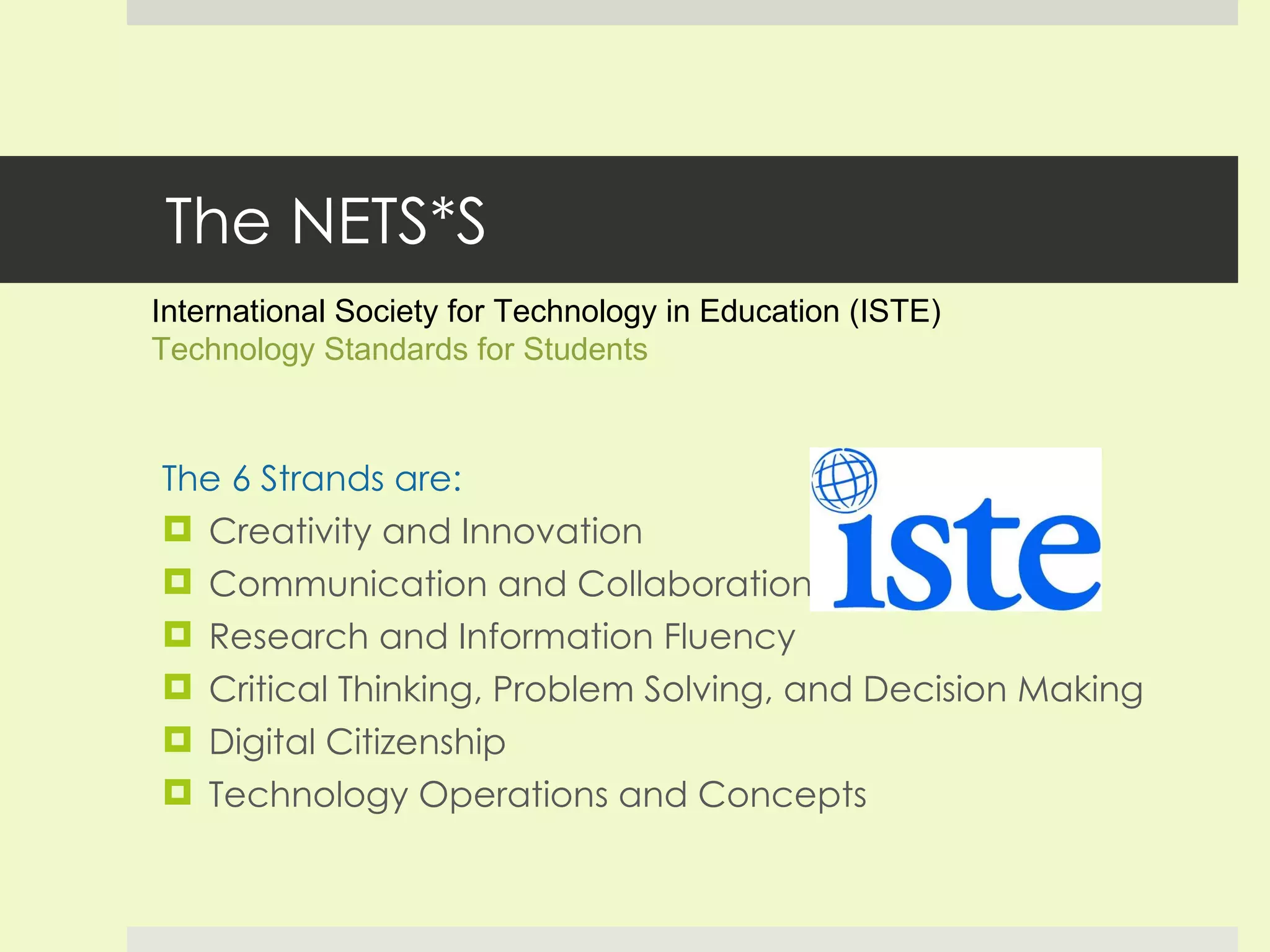 The NETS*S The 6 Strands are: Creativity and Innovation Communication and Collaboration Research and Information Fluency Critical Thinking, Problem Solving, and Decision Making Digital Citizenship Technology Operations and Concepts International Society for Technology in Education (ISTE)  Technology Standards for Students 