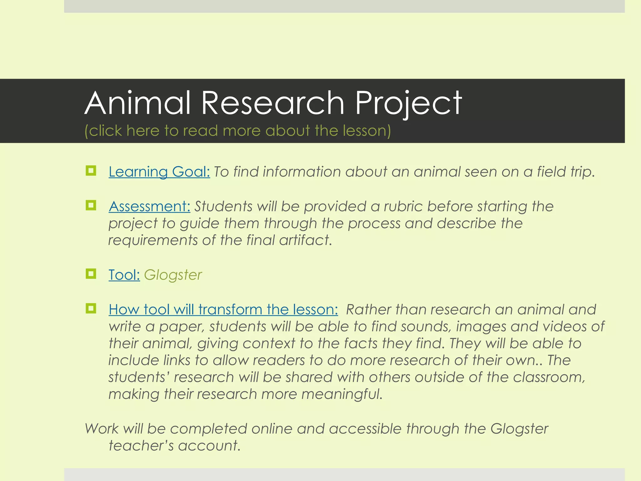 Animal Research Project (click here to read more about the lesson) Learning Goal:   To find information about an animal seen on a field trip. Assessment:   Students will be provided a rubric before starting the project to guide them through the process and describe the requirements of the final artifact. Tool:   Glogster How tool will transform the lesson:   Rather than research an animal and write a paper, students will be able to find sounds, images and videos of their animal, giving context to the facts they find. They will be able to include links to allow readers to do more research of their own.. The students’ research will be shared with others outside of the classroom, making their research more meaningful. Work will be completed online and accessible through the Glogster teacher’s account.  