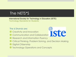 The NETS*S The 6 Strands are: Creativity and Innovation Communication and Collaboration Research and Information Fluency Critical Thinking, Problem Solving, and Decision Making Digital Citizenship Technology Operations and Concepts International Society for Technology in Education (ISTE)  Technology Standards for Students 