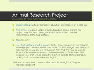 Animal Research Project (click here to read more about the lesson) Learning Goal:   To find information about an animal seen on a field trip. Assessment:   Students will be provided a rubric before starting the project to guide them through the process and describe the requirements of the final artifact. Tool:   Glogster How tool will transform the lesson:   Rather than research an animal and write a paper, students will be able to find sounds, images and videos of their animal, giving context to the facts they find. They will be able to include links to allow readers to do more research of their own.. The students’ research will be shared with others outside of the classroom, making their research more meaningful. Work will be completed online and accessible through the Glogster teacher’s account.  