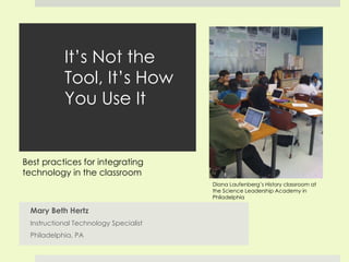 It’s Not the Tool, It’s How You Use It Mary Beth Hertz Instructional Technology Specialist Philadelphia, PA Diana Laufenberg’s History classroom at the Science Leadership Academy in Philadelphia Best practices for integrating technology in the classroom 
