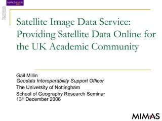 Satellite Image Data Service:
Providing Satellite Data Online for
the UK Academic Community
Gail Millin
Geodata Interoperability Support Officer
The University of Nottingham
School of Geography Research Seminar
13th
December 2006
 