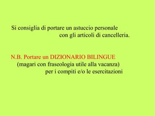 Si consiglia di portare un astuccio personale 
con gli articoli di cancelleria. 
N.B. Portare un DIZIONARIO BILINGUE 
(magari con fraseologia utile alla vacanza) 
per i compiti e/o le esercitazioni 
 