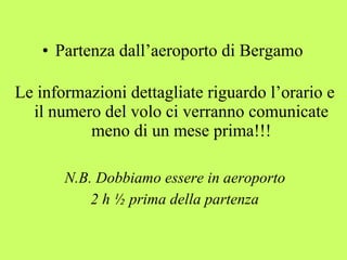 • Partenza dall’aeroporto di Bergamo 
Le informazioni dettagliate riguardo l’orario e 
il numero del volo ci verranno comunicate 
meno di un mese prima!!! 
N.B. Dobbiamo essere in aeroporto 
2 h ½ prima della partenza 
 