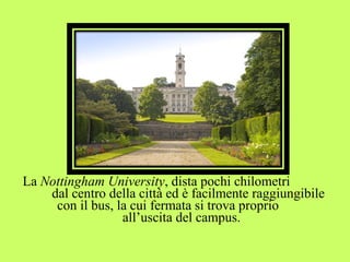 La Nottingham University, dista pochi chilometri 
dal centro della città ed è facilmente raggiungibile 
con il bus, la cui fermata si trova proprio 
all’uscita del campus. 
 