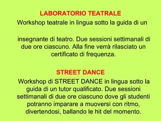 LABORATORIO TEATRALE 
Workshop teatrale in lingua sotto la guida di un 
insegnante di teatro. Due sessioni settimanali di 
due ore ciascuno. Alla fine verrà rilasciato un 
certificato di frequenza. 
STREET DANCE 
Workshop di STREET DANCE in lingua sotto la 
guida di un tutor qualificato. Due sessioni 
settimanali di due ore ciascuno dove gli studenti 
potranno imparare a muoversi con ritmo, 
divertendosi, ballando le hit del momento. 
 