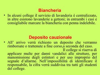 Biancheria 
• In alcuni college il servizio di lavanderia è centralizzato, 
in altre esistono lavanderie a gettoni; in entrambi i casi e 
consigliabile marcare la biancheria con penna indelebile. 
Deposito cauzionale 
• All’ arrivo verrà richiesto un deposito che verranno 
rimborsate o trattenute a fine corso,a seconda del caso. 
Il college si riserva di 
applicare multe per danni vandalici alle strutture, per 
manomissione degli estintori e per uso improprio del 
segnale d’allarme. Nell’impossibilità di identificare il 
responsabile, la cifra verrà suddivisa tra tutti gli studenti 
del college. 
 
