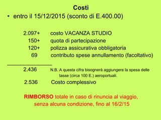 Costi 
• entro il 15/12/2015 (sconto di E.400.00) 
2.097+ costo VACANZA STUDIO 
150+ quota di partecipazione 
120+ polizza assicurativa obbligatoria 
69 contributo spese annullamento (facoltativo) 
_______________ 
2.436 N.B. A questa cifra bisognerà aggiungere la spesa delle 
tasse (circa 100 E.) aeroportuali. 
2.536 Costo complessivo 
RIMBORSO totale in caso di rinuncia al viaggio, 
senza alcuna condizione, fino al 16/2/15 
 