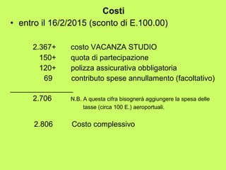 Costi 
• entro il 16/2/2015 (sconto di E.100.00) 
2.367+ costo VACANZA STUDIO 
150+ quota di partecipazione 
120+ polizza assicurativa obbligatoria 
69 contributo spese annullamento (facoltativo) 
_______________ 
2.706 N.B. A questa cifra bisognerà aggiungere la spesa delle 
tasse (circa 100 E.) aeroportuali. 
2.806 Costo complessivo 
 