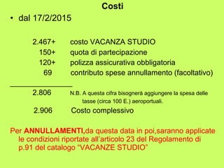 Costi 
• dal 17/2/2015 
2.467+ costo VACANZA STUDIO 
150+ quota di partecipazione 
120+ polizza assicurativa obbligatoria 
69 contributo spese annullamento (facoltativo) 
_______________ 
2.806 N.B. A questa cifra bisognerà aggiungere la spesa delle 
tasse (circa 100 E.) aeroportuali. 
2.906 Costo complessivo 
Per ANNULLAMENTI,da questa data in poi,saranno applicate 
le condizioni riportate all’articolo 23 del Regolamento di 
p.91 del catalogo “VACANZE STUDIO” 
 