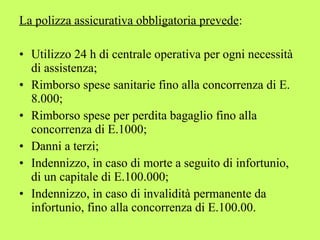 La polizza assicurativa obbligatoria prevede: 
• Utilizzo 24 h di centrale operativa per ogni necessità 
di assistenza; 
• Rimborso spese sanitarie fino alla concorrenza di E. 
8.000; 
• Rimborso spese per perdita bagaglio fino alla 
concorrenza di E.1000; 
• Danni a terzi; 
• Indennizzo, in caso di morte a seguito di infortunio, 
di un capitale di E.100.000; 
• Indennizzo, in caso di invalidità permanente da 
infortunio, fino alla concorrenza di E.100.00. 
 