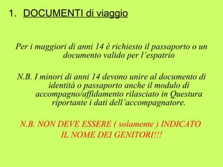 1. DOCUMENTI di viaggio 
Per i maggiori di anni 14 è richiesto il passaporto o un 
documento valido per l’espatrio 
N.B. I minori di anni 14 devono unire al documento di 
identità o passaporto anche il modulo di 
accompagno/affidamento rilasciato in Questura 
riportante i dati dell’accompagnatore. 
N.B. NON DEVE ESSERE ( solamente ) INDICATO 
IL NOME DEI GENITORI!!! 
 