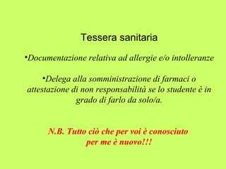 Tessera sanitaria 
•Documentazione relativa ad allergie e/o intolleranze 
•Delega alla somministrazione di farmaci o 
attestazione di non responsabilità se lo studente è in 
grado di farlo da solo/a. 
N.B. Tutto ciò che per voi è conosciuto 
per me è nuovo!!! 
 