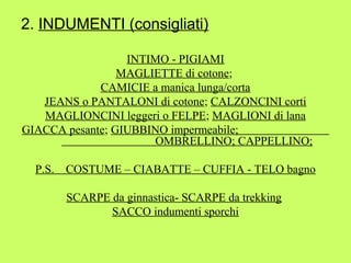 2. INDUMENTI (consigliati) 
INTIMO - PIGIAMI 
MAGLIETTE di cotone; 
CAMICIE a manica lunga/corta 
JEANS o PANTALONI di cotone; CALZONCINI corti 
MAGLIONCINI leggeri o FELPE; MAGLIONI di lana 
GIACCA pesante; GIUBBINO impermeabile; 
OMBRELLINO; CAPPELLINO; 
P.S. COSTUME – CIABATTE – CUFFIA - TELO bagno 
SCARPE da ginnastica- SCARPE da trekking 
SACCO indumenti sporchi 
 