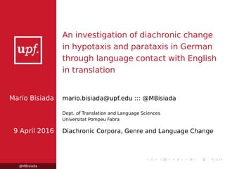 An investigation of diachronic change
in hypotaxis and parataxis in German
through language contact with English
in translation
Mario Bisiada mario.bisiada@upf.edu ::: @MBisiada
Dept. of Translation and Language Sciences
Universitat Pompeu Fabra
9 April 2016 Diachronic Corpora, Genre and Language Change
@MBisiada
 