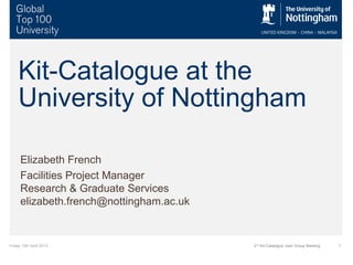 Friday 12th April 2013 12nd
Kit-Catalogue User Group Meeting
Kit-Catalogue at the
University of Nottingham
Elizabeth French
Facilities Project Manager
Research & Graduate Services
elizabeth.french@nottingham.ac.uk
 