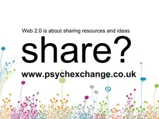 Web 2.0 is about sharing resources and ideas share? www.psychexchange.co.uk 