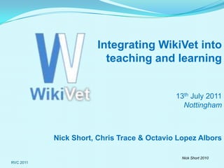 RVC 2011 Integrating WikiVet into  teaching and learning 13th July 2011Nottingham Nick Short, Chris Trace & Octavio Lopez Albors  