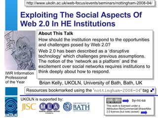 Exploiting The Social Aspects Of Web 2.0 In HE Institutions Brian Kelly, UKOLN, University of Bath, Bath, UK IWR Information Professional  of the Year Resources bookmarked using the ‘ nottingham-2008-04 ' tag  UKOLN is supported by: http://www.ukoln.ac.uk/web-focus/events/seminars/nottingham-2008-04/ This work is licensed under a Attribution-NonCommercial-ShareAlike 2.0 licence (but note caveat) About This Talk How should the institution respond to the opportunities and challenges posed by Web 2.0? Web 2.0 has been described as a ‘disruptive technology’ which challenges previous assumptions. The notion of the ‘network as a platform’ and the excitement over social networks requires institutions to think deeply about how to respond. by-nc-sa 