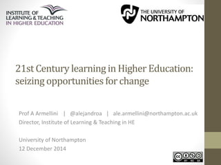 21st Century learning in Higher Education: 
seizing opportunities for change 
Prof A Armellini | @alejandroa | ale.armellini@northampton.ac.uk 
Director, Institute of Learning & Teaching in HE 
University of Northampton 
12 December 2014 
 