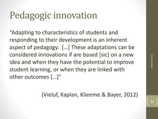 Pedagogic innovation 
“Adapting to characteristics of students and 
responding to their development is an inherent 
aspect of pedagogy. […] These adaptations can be 
considered innovations if are based [sic] on a new 
idea and when they have the potential to improve 
student learning, or when they are linked with 
other outcomes […]” 
(Vieluf, Kaplan, Klieeme & Bayer, 2012) 
@alejandroa 
32 
 