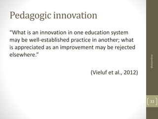 Pedagogic innovation 
“What is an innovation in one education system 
may be well-established practice in another; what 
is appreciated as an improvement may be rejected 
elsewhere.” 
(Vieluf et al., 2012) 
@alejandroa 
33 
 