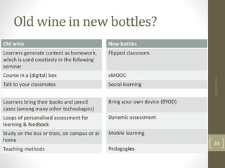 Old wine in new bottles? 
Old wine 
Learners generate content as homework, 
which is used creatively in the following 
seminar 
Course in a (digital) box 
Talk to your classmates 
34 
New bottles 
Flipped classroom 
xMOOC 
Social learning 
Learners bring their books and pencil 
cases (among many other technologies) 
Loops of personalised assessment for 
learning & feedback 
Study on the bus or train, on campus or at 
home 
Teaching methods 
Bring your own device (BYOD) 
Dynamic assessment 
Mobile learning 
Pedagogies 
@alejandroa 
 