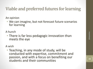 Viable and preferred futures for learning 
An opinion 
• We can imagine, but not forecast future scenarios 
for learning 
A hunch 
• There is far less pedagogic innovation than 
meets the eye 
@alejandroa 
A wish 
• Teaching, in any mode of study, will be 
conducted with expertise, commitment and 
passion, and with a focus on benefiting our 
students and their communities 38 
 