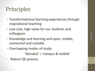 Principles 
• Transformational learning experiences through 
inspirational teaching 
• Low cost, high value for our students and 
colleagues 
• Knowledge and learning and open, mobile, 
connected and scalable 
• Overlapping modes of study: 
‘blended’ = ‘campus & mobile’ 
@alejandroa 
• Robust QE process 4 
 