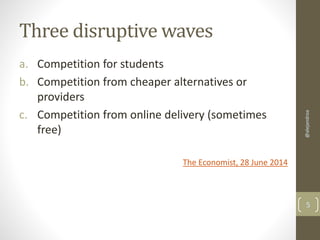 Three disruptive waves 
a. Competition for students 
b. Competition from cheaper alternatives or 
providers 
c. Competition from online delivery (sometimes 
free) 
The Economist, 28 June 2014 
@alejandroa 
5 
 